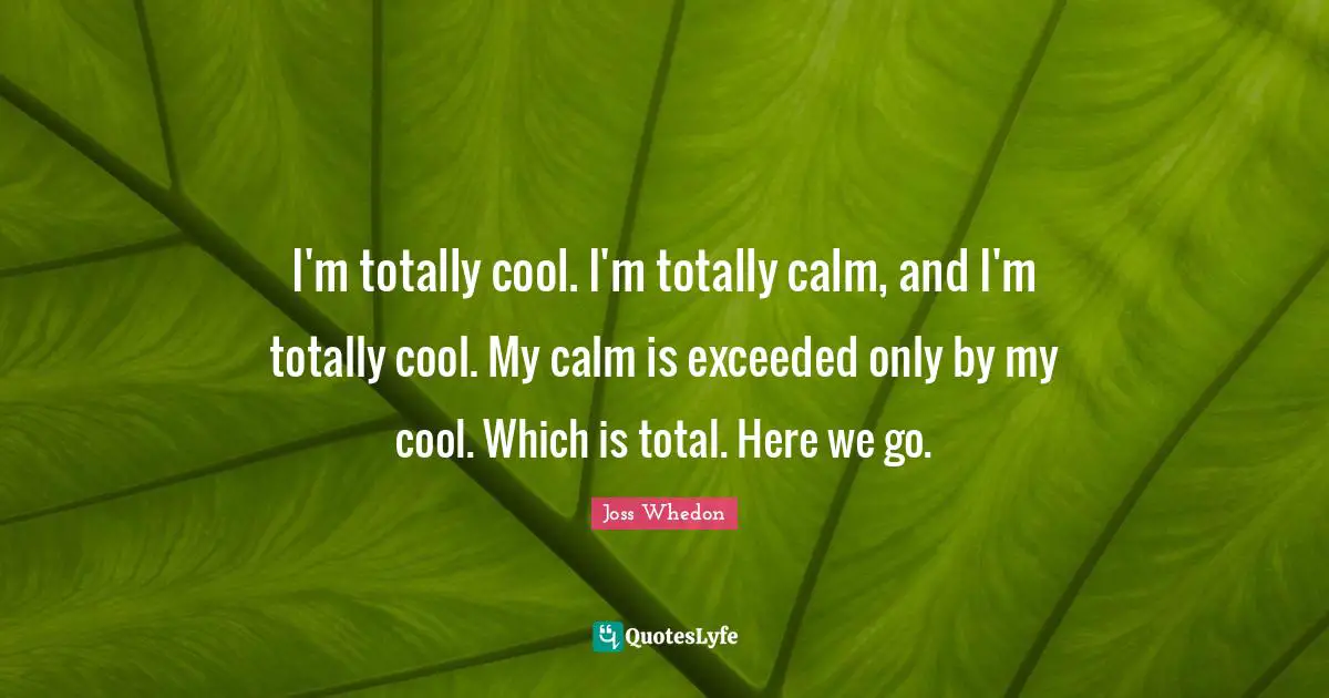 I'm totally cool. I'm totally calm, and I'm totally cool. My calm is exceeded only by my cool. Which is total. Here we go.