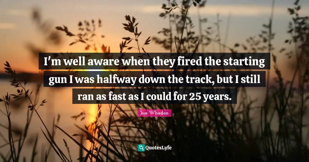I'm well aware when they fired the starting gun I was halfway down the track, but I still ran as fast as I could for 25 years.