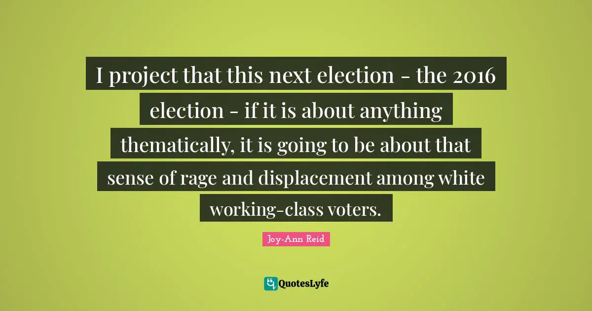 I project that this next election - the 2016 election - if it is about anything thematically, it is going to be about that sense of rage and displacement among white working-class voters.