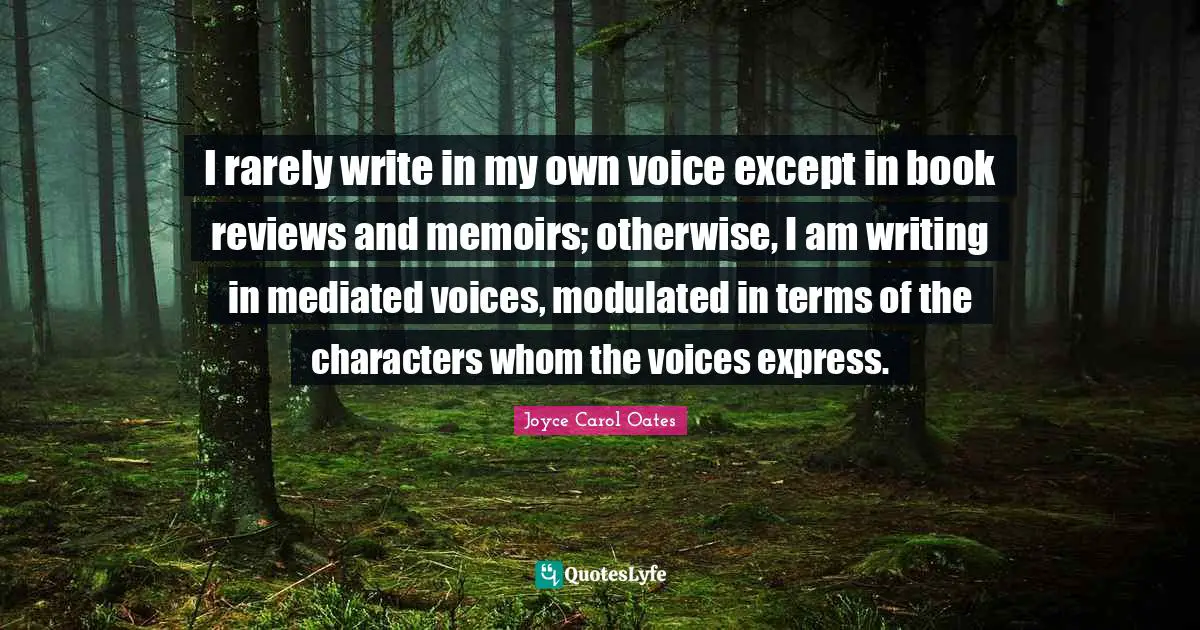 I rarely write in my own voice except in book reviews and memoirs; otherwise, I am writing in mediated voices, modulated in terms of the characters whom the voices express.