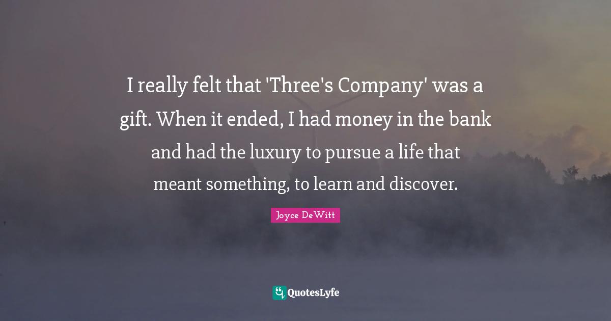 I really felt that 'Three's Company' was a gift. When it ended, I had money in the bank and had the luxury to pursue a life that meant something, to learn and discover.