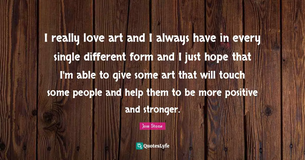 I really love art and I always have in every single different form and I just hope that I'm able to give some art that will touch some people and help them to be more positive and stronger.