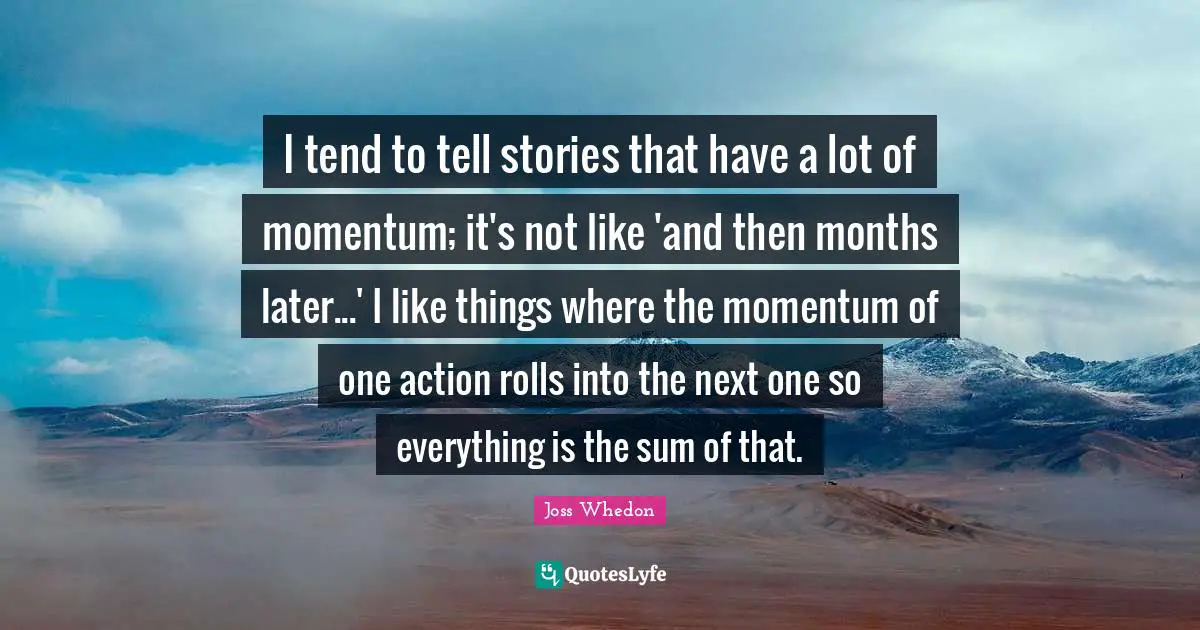 I tend to tell stories that have a lot of momentum; it's not like 'and then months later...' I like things where the momentum of one action rolls into the next one so everything is the sum of that.