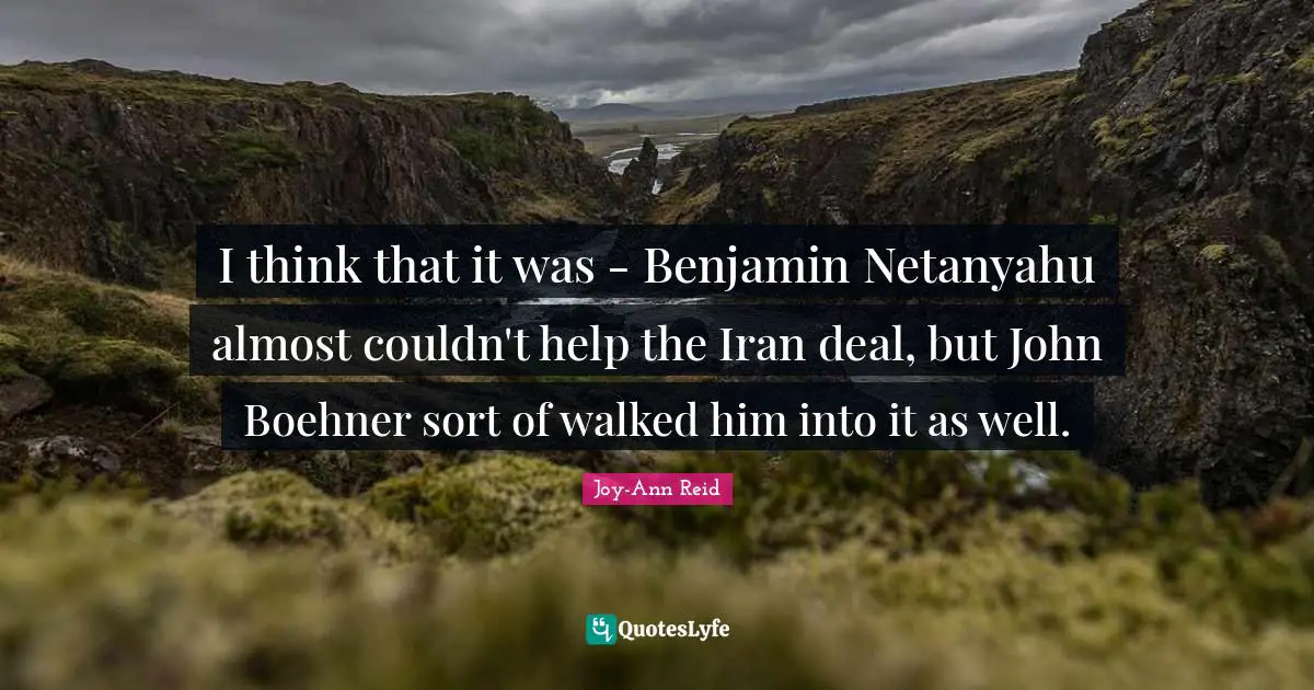 I think that it was - Benjamin Netanyahu almost couldn't help the Iran deal, but John Boehner sort of walked him into it as well.