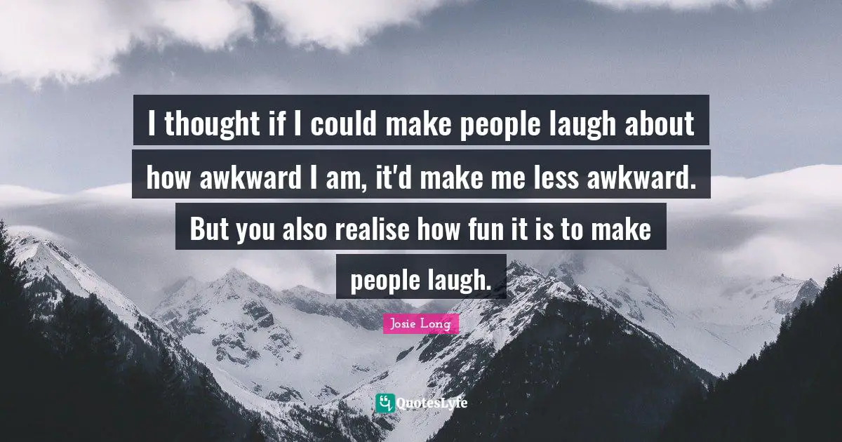 I thought if I could make people laugh about how awkward I am, it'd make me less awkward. But you also realise how fun it is to make people laugh.