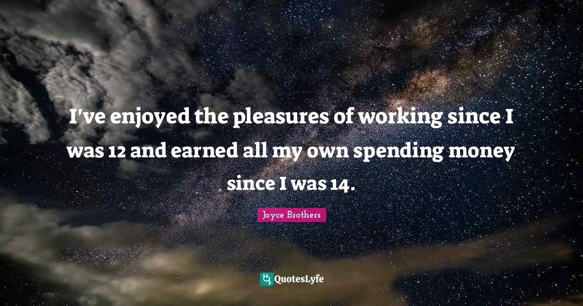 I've enjoyed the pleasures of working since I was 12 and earned all my own spending money since I was 14.