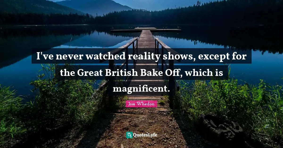 I've never watched reality shows, except for the Great British Bake Off, which is magnificent.