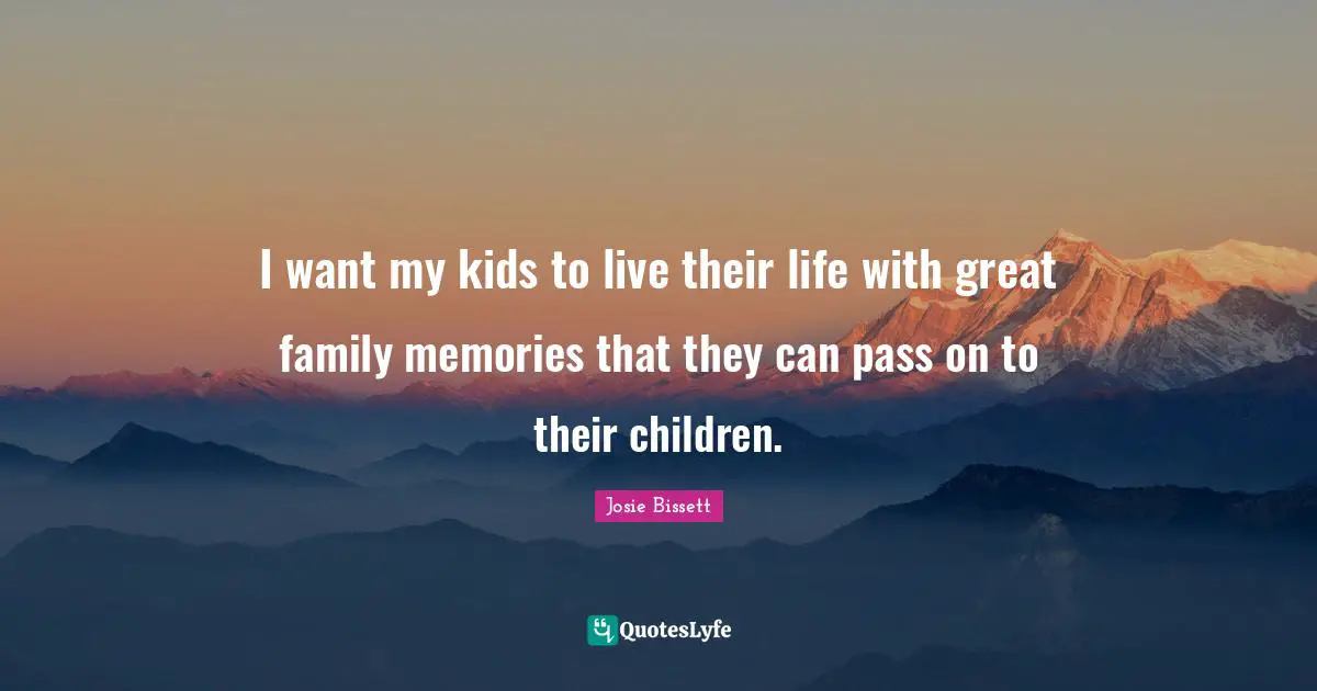 I want my kids to live their life with great family memories that they can pass on to their children.