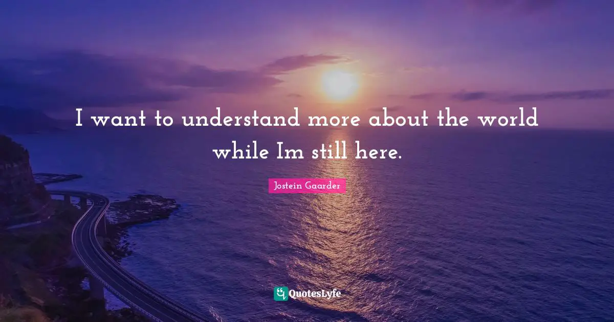 I want to understand more about the world while Im still here.