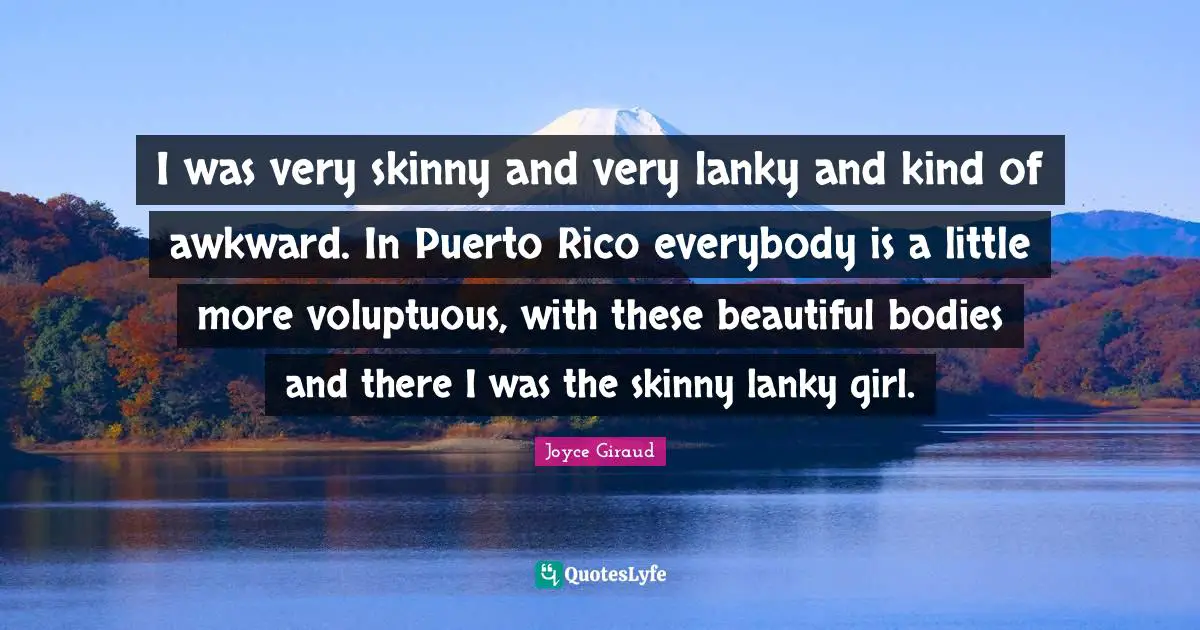 I was very skinny and very lanky and kind of awkward. In Puerto Rico everybody is a little more voluptuous, with these beautiful bodies and there I was the skinny lanky girl.