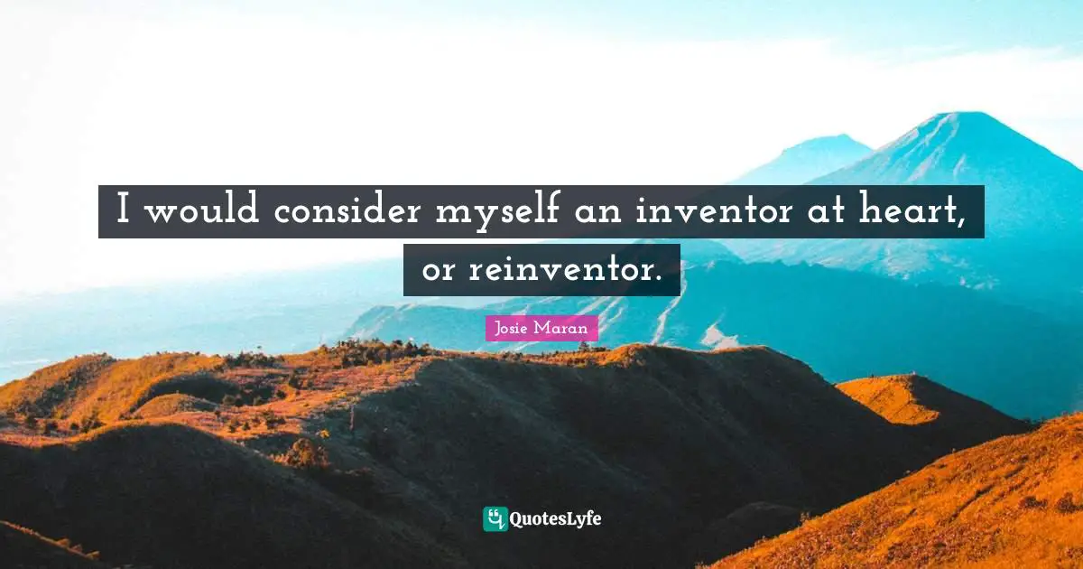 I would consider myself an inventor at heart, or reinventor.