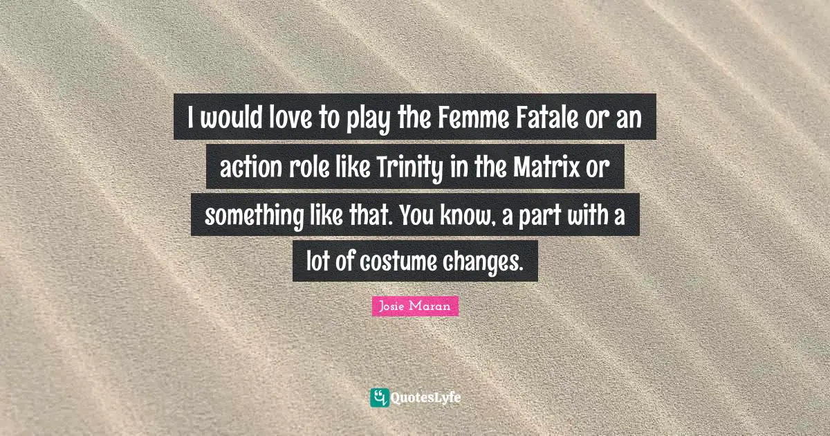 I would love to play the Femme Fatale or an action role like Trinity in the Matrix or something like that. You know, a part with a lot of costume changes.
