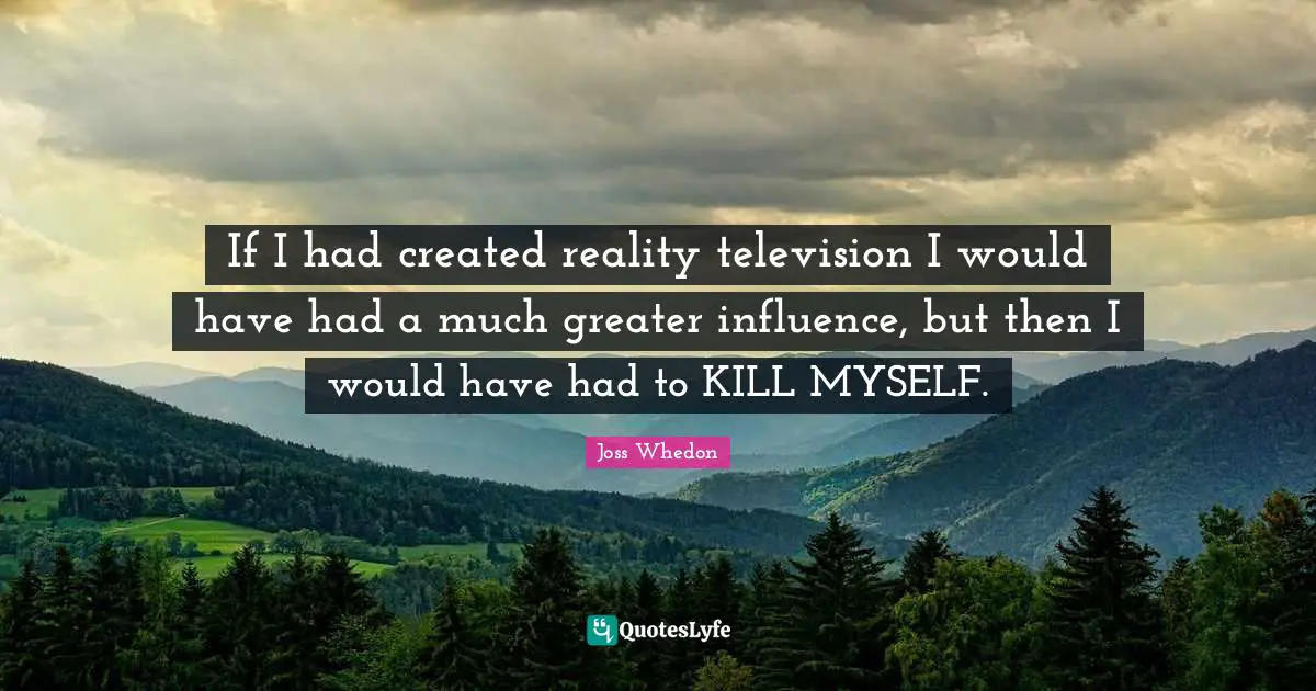 If I had created reality television I would have had a much greater influence, but then I would have had to KILL MYSELF.