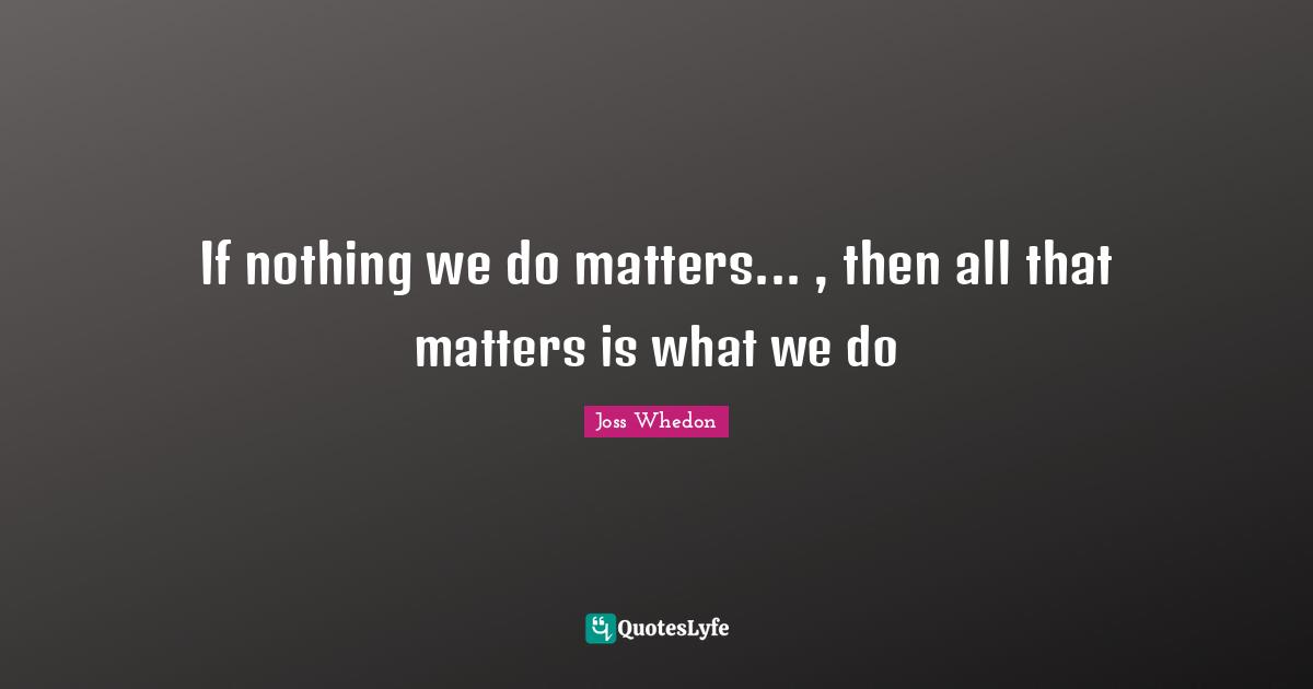 If nothing we do matters... , then all that matters is what we do