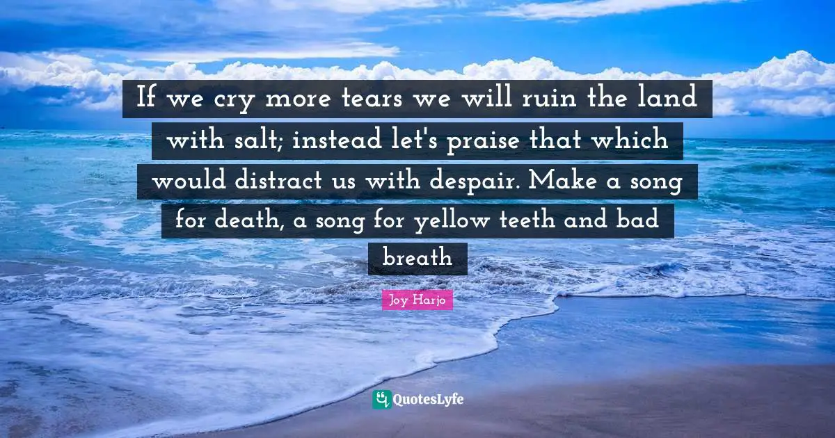 If we cry more tears we will ruin the land with salt; instead let's praise that which would distract us with despair. Make a song for death, a song for yellow teeth and bad breath