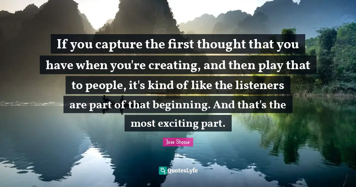 If you capture the first thought that you have when you're creating, and then play that to people, it's kind of like the listeners are part of that beginning. And that's the most exciting part.