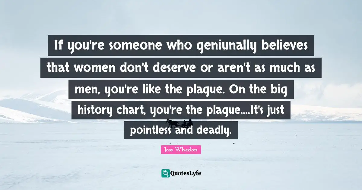 If you're someone who geniunally believes that women don't deserve or aren't as much as men, you're like the plague. On the big history chart, you're the plague....It's just pointless and deadly.