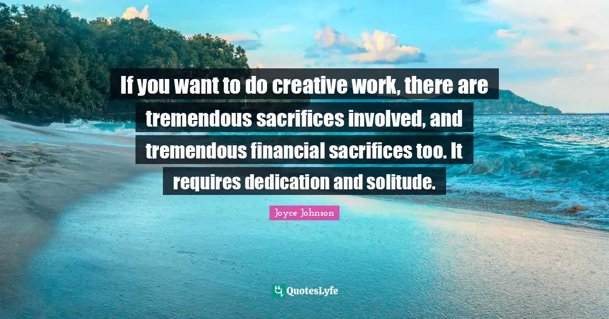 If you want to do creative work, there are tremendous sacrifices involved, and tremendous financial sacrifices too. It requires dedication and solitude.