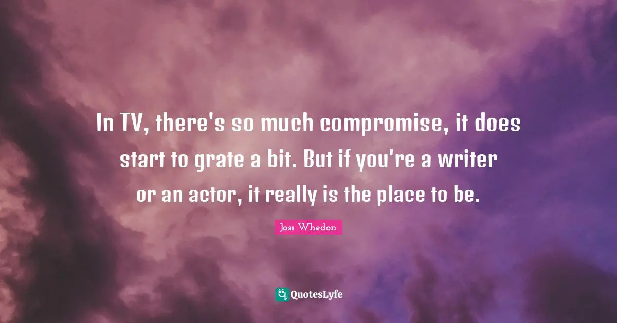In TV, there's so much compromise, it does start to grate a bit. But if you're a writer or an actor, it really is the place to be.