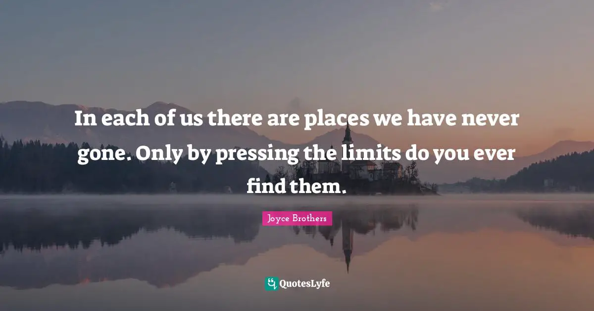 In each of us there are places we have never gone. Only by pressing the limits do you ever find them.