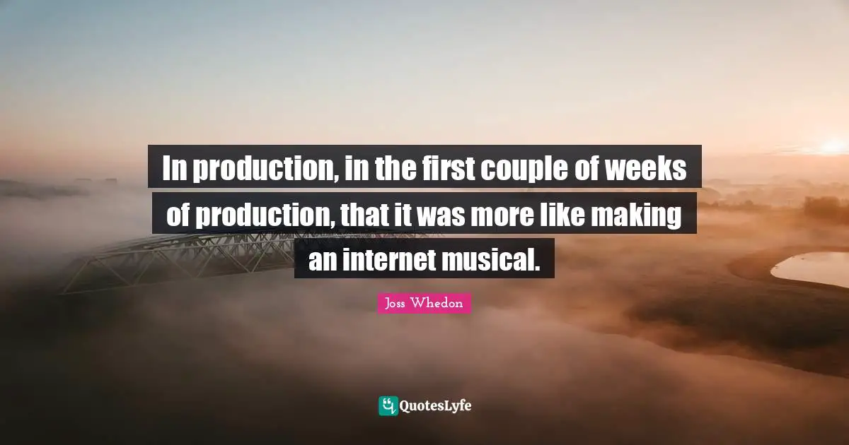 In production, in the first couple of weeks of production, that it was more like making an internet musical.