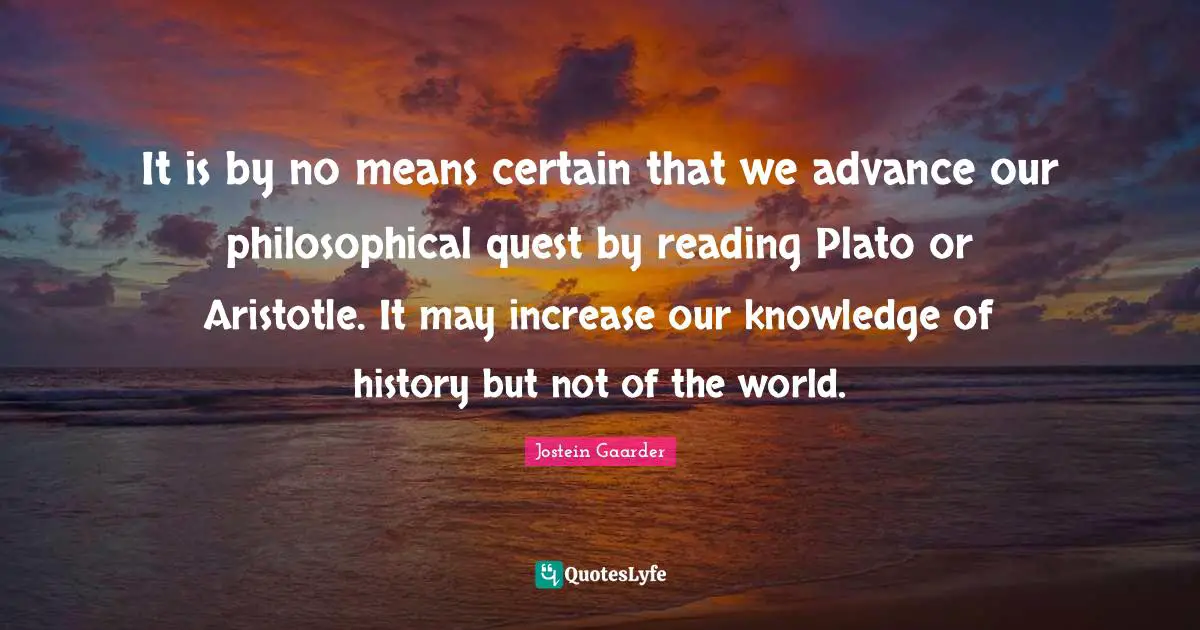 It is by no means certain that we advance our philosophical quest by reading Plato or Aristotle. It may increase our knowledge of history but not of the world.