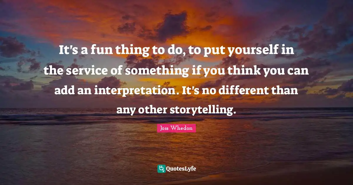 Joss Whedon Quotes: It's a fun thing to do, to put yourself in the service of something if you think you can add an interpretation. It's no different than any other storytelling.