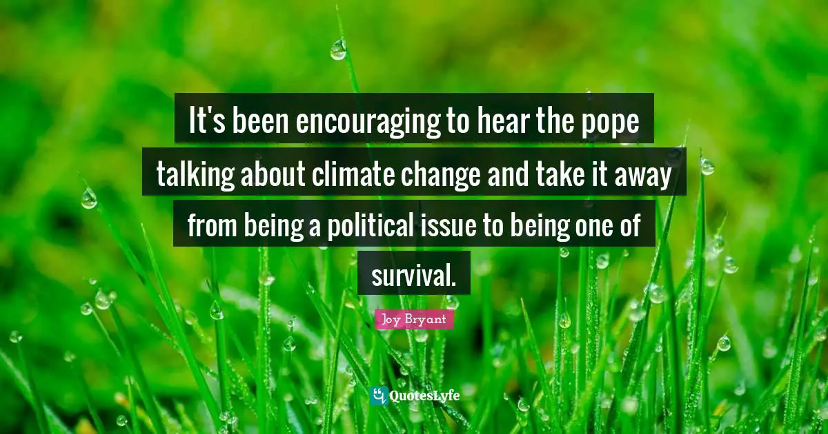 It's been encouraging to hear the pope talking about climate change and take it away from being a political issue to being one of survival.