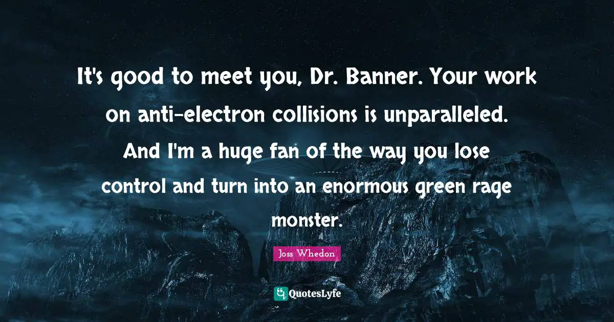It's good to meet you, Dr. Banner. Your work on anti-electron collisions is unparalleled. And I'm a huge fan of the way you lose control and turn into an enormous green rage monster.