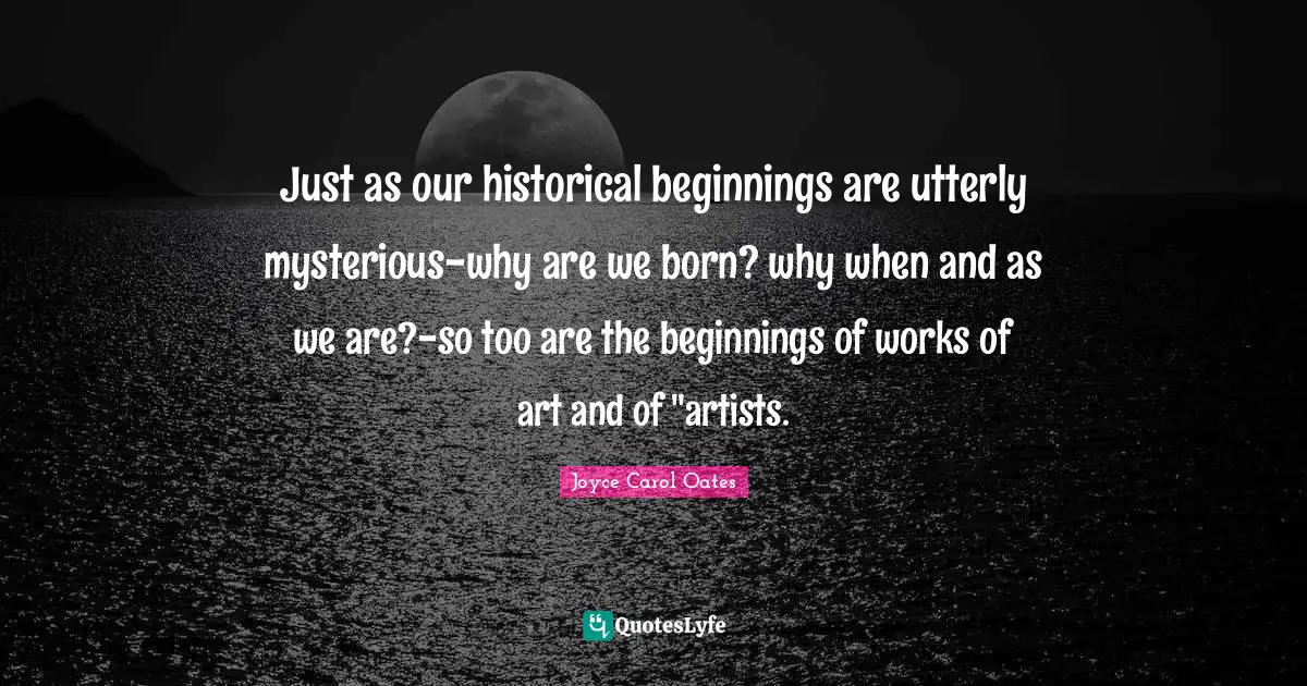 Just as our historical beginnings are utterly mysterious-why are we born? why when and as we are?-so too are the beginnings of works of art and of "artists.