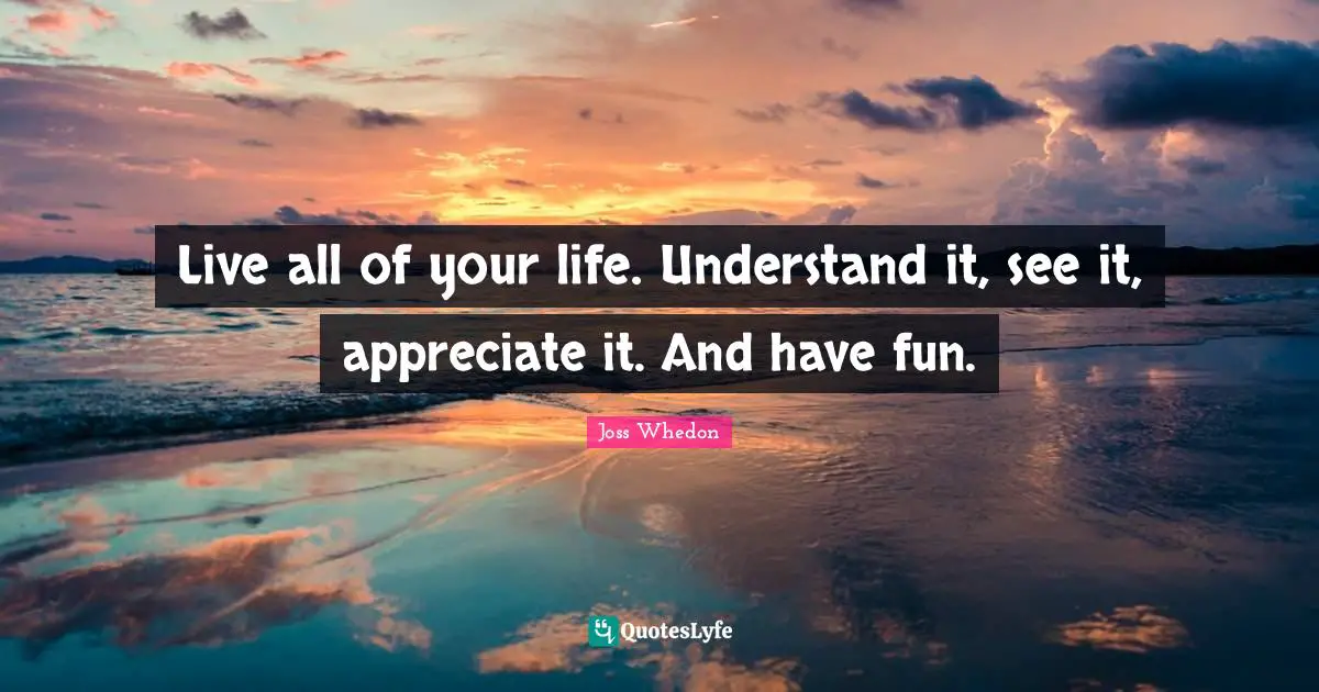 Live all of your life. Understand it, see it, appreciate it. And have fun.