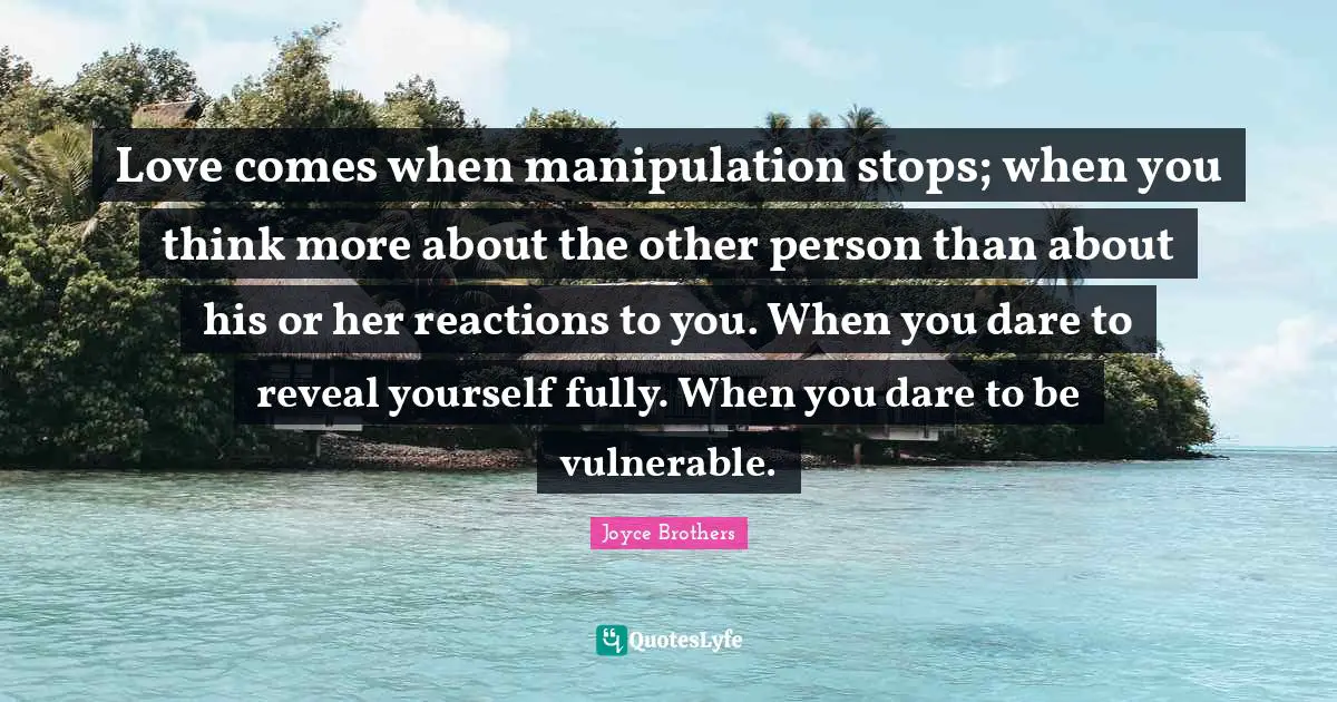 Love comes when manipulation stops; when you think more about the other person than about his or her reactions to you. When you dare to reveal yourself fully. When you dare to be vulnerable.