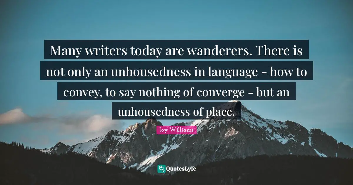 Many writers today are wanderers. There is not only an unhousedness in language - how to convey, to say nothing of converge - but an unhousedness of place.