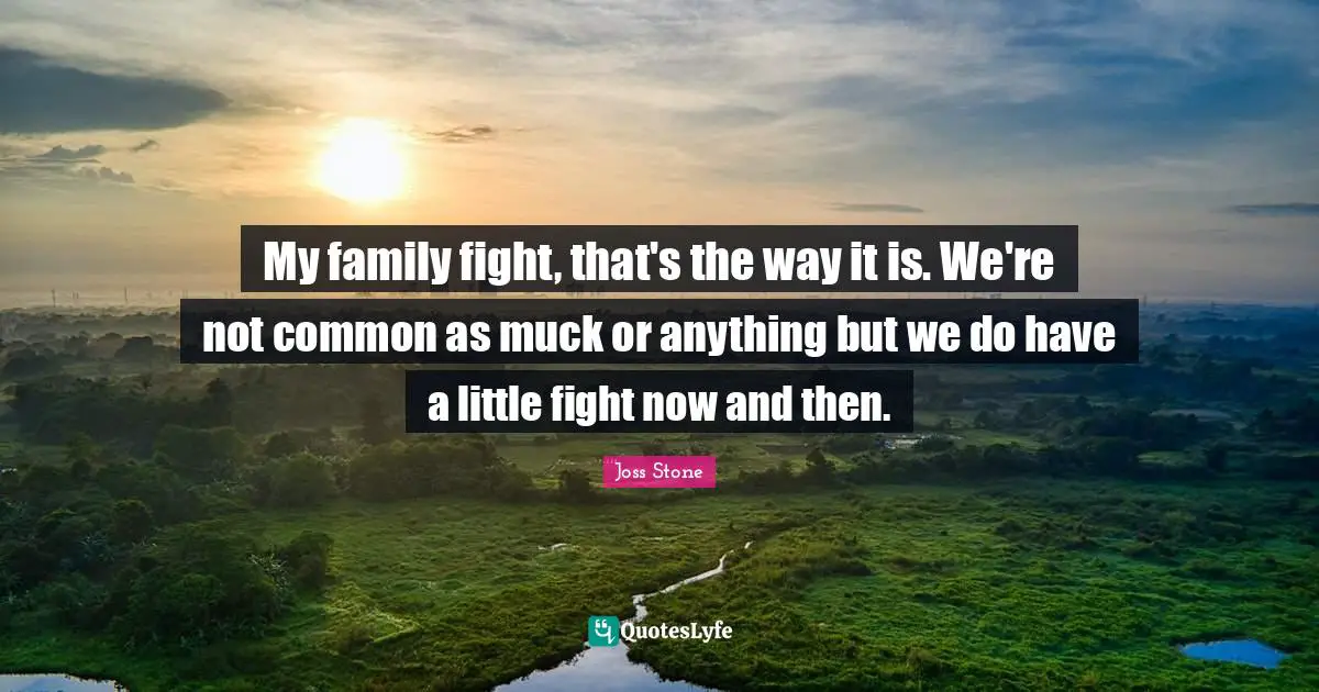 My family fight, that's the way it is. We're not common as muck or anything but we do have a little fight now and then.
