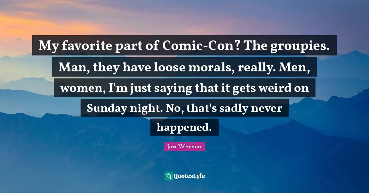 My favorite part of Comic-Con? The groupies. Man, they have loose morals, really. Men, women, I'm just saying that it gets weird on Sunday night. No, that's sadly never happened.