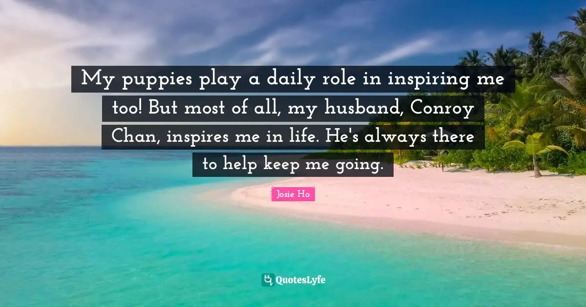 My puppies play a daily role in inspiring me too! But most of all, my husband, Conroy Chan, inspires me in life. He's always there to help keep me going.