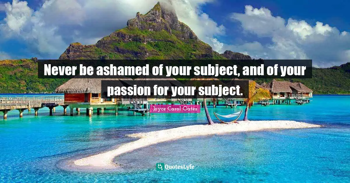 Never be ashamed of your subject, and of your passion for your subject.