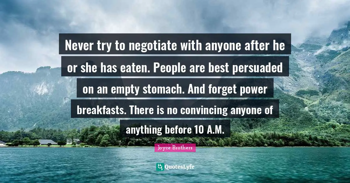 Never try to negotiate with anyone after he or she has eaten. People are best persuaded on an empty stomach. And forget power breakfasts. There is no convincing anyone of anything before 10 A.M.