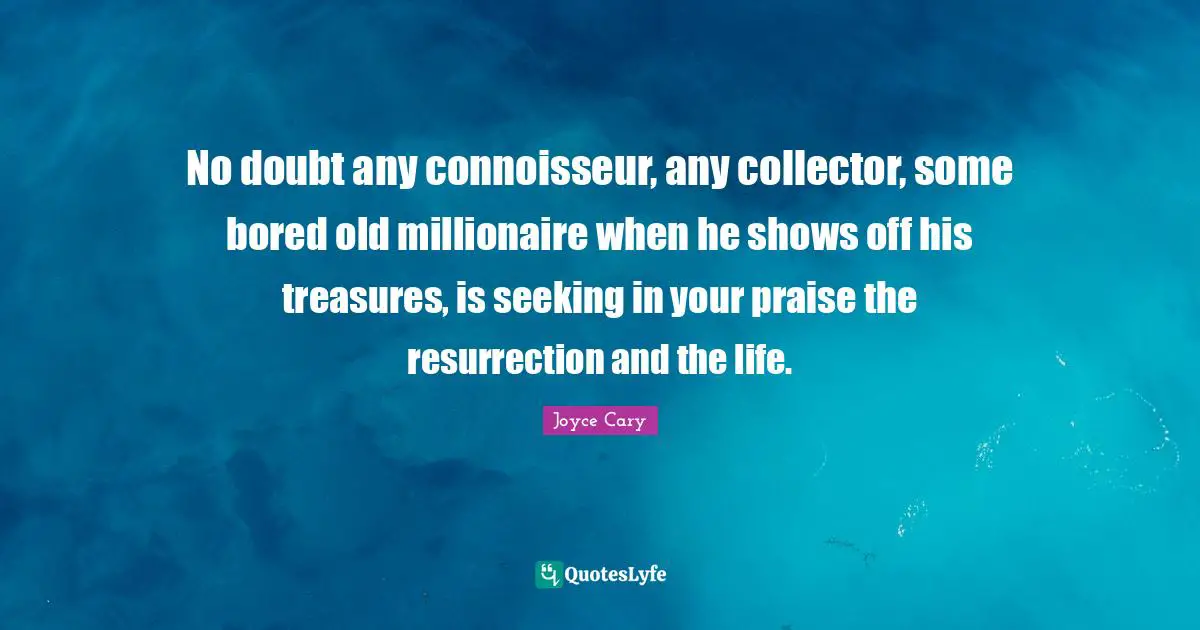 No doubt any connoisseur, any collector, some bored old millionaire when he shows off his treasures, is seeking in your praise the resurrection and the life.