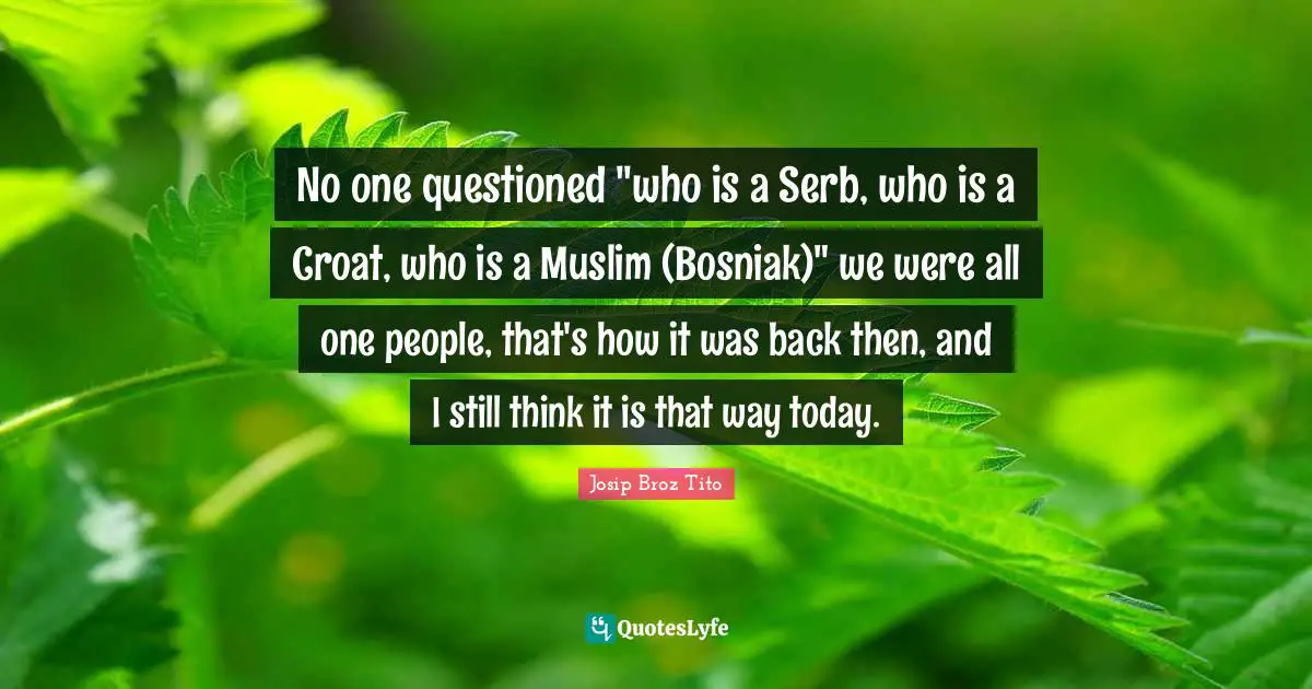 Josip Broz Tito Quotes: "No one questioned "who is a Serb, who is a Croat, who is a Muslim (Bosniak)" we were all one people, that's how it was back then, and I still think it is that way today."
