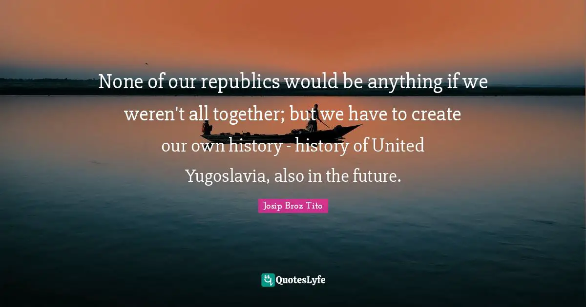Josip Broz Tito Quotes: "None of our republics would be anything if we weren't all together; but we have to create our own history - history of United Yugoslavia, also in the future."