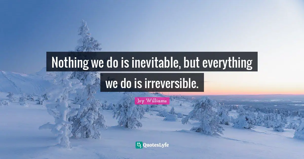 Nothing we do is inevitable, but everything we do is irreversible.
