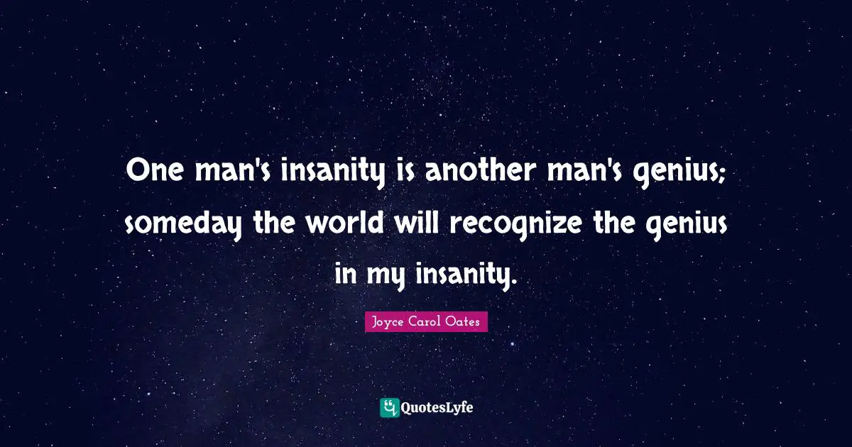 One man's insanity is another man's genius; someday the world will recognize the genius in my insanity.