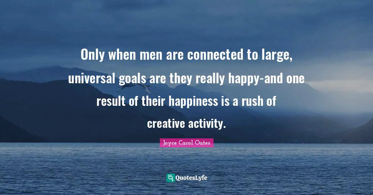 Only when men are connected to large, universal goals are they really happy-and one result of their happiness is a rush of creative activity.