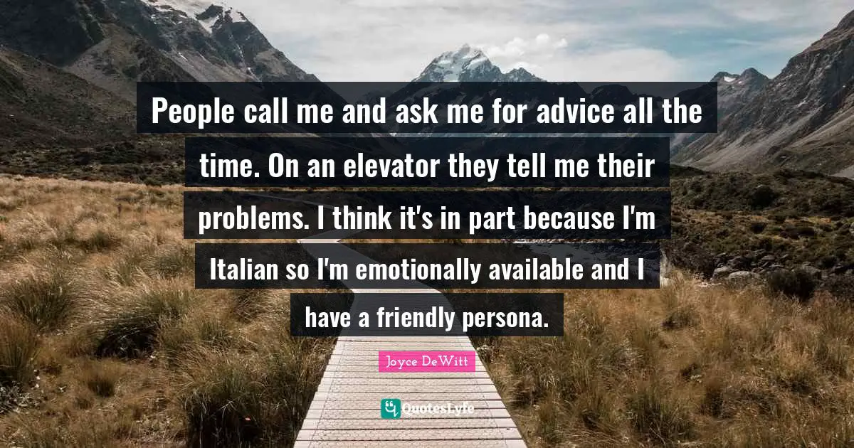 People call me and ask me for advice all the time. On an elevator they tell me their problems. I think it's in part because I'm Italian so I'm emotionally available and I have a friendly persona.
