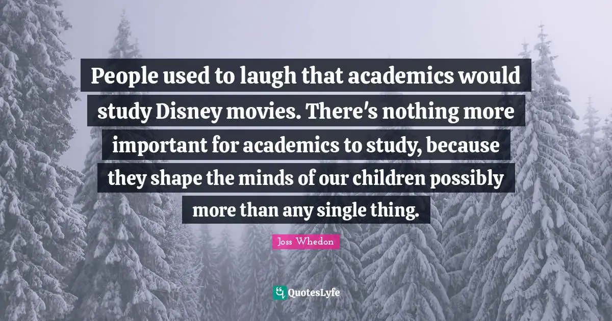 People used to laugh that academics would study Disney movies. There's nothing more important for academics to study, because they shape the minds of our children possibly more than any single thing.