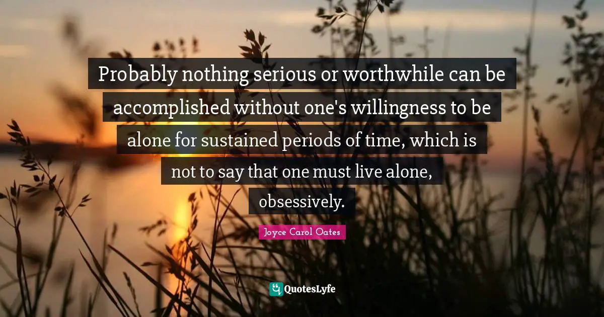 Probably nothing serious or worthwhile can be accomplished without one's willingness to be alone for sustained periods of time, which is not to say that one must live alone, obsessively.