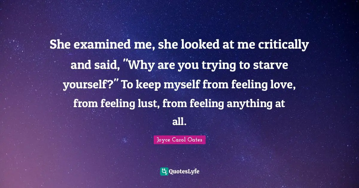 She examined me, she looked at me critically and said, "Why are you trying to starve yourself?" To keep myself from feeling love, from feeling lust, from feeling anything at all.