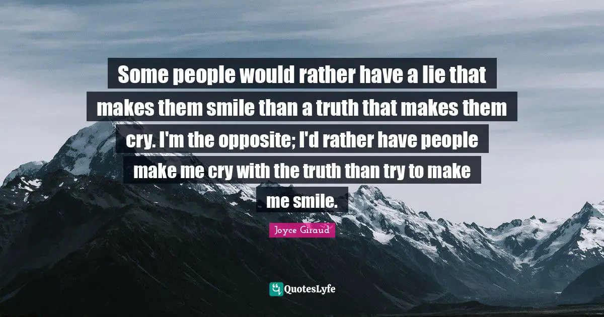 Some people would rather have a lie that makes them smile than a truth that makes them cry. I'm the opposite; I'd rather have people make me cry with the truth than try to make me smile.