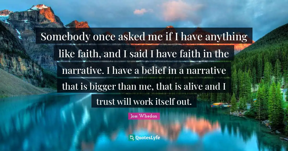 Somebody once asked me if I have anything like faith, and I said I have faith in the narrative. I have a belief in a narrative that is bigger than me, that is alive and I trust will work itself out.
